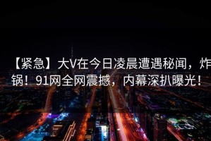 【紧急】大V在今日凌晨遭遇秘闻，炸锅！91网全网震撼，内幕深扒曝光！