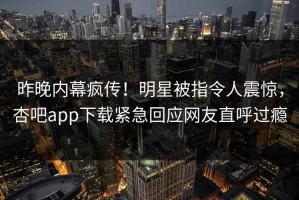 昨晚内幕疯传！明星被指令人震惊，杏吧app下载紧急回应网友直呼过瘾