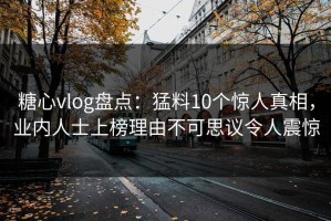糖心vlog盘点：猛料10个惊人真相，业内人士上榜理由不可思议令人震惊