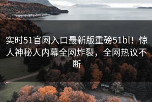 实时51官网入口最新版重磅51bl！惊人神秘人内幕全网炸裂，全网热议不断