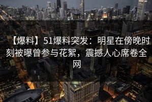 【爆料】51爆料突发：明星在傍晚时刻被曝曾参与花絮，震撼人心席卷全网