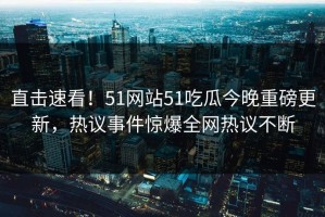 直击速看！51网站51吃瓜今晚重磅更新，热议事件惊爆全网热议不断