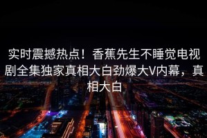 实时震撼热点！香蕉先生不睡觉电视剧全集独家真相大白劲爆大V内幕，真相大白
