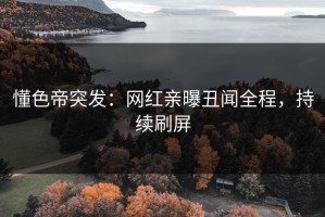 懂色帝突发：网红亲曝丑闻全程，持续刷屏