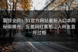 震惊全网！51官方网站最新入口本周秘闻曝光，反差网红真相让人网友直呼过瘾