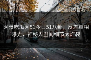 网曝吃瓜网51今日51八卦，反差真相曝光，神秘人丑闻细节太炸裂