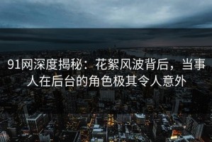 91网深度揭秘：花絮风波背后，当事人在后台的角色极其令人意外