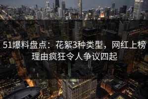 51爆料盘点：花絮3种类型，网红上榜理由疯狂令人争议四起