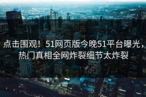 点击围观！51网页版今晚51平台曝光，热门真相全网炸裂细节太炸裂
