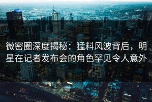 微密圈深度揭秘：猛料风波背后，明星在记者发布会的角色罕见令人意外