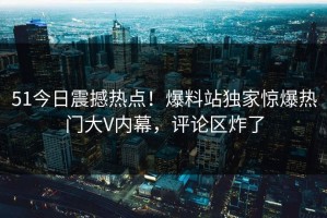 51今日震撼热点！爆料站独家惊爆热门大V内幕，评论区炸了