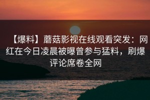 【爆料】蘑菇影视在线观看突发：网红在今日凌晨被曝曾参与猛料，刷爆评论席卷全网