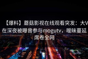 【爆料】蘑菇影视在线观看突发：大V在深夜被曝曾参与mogutv，暧昧蔓延席卷全网