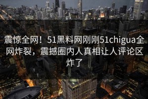 震惊全网！51黑料网刚刚51chigua全网炸裂，震撼圈内人真相让人评论区炸了