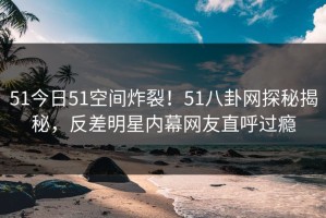 51今日51空间炸裂！51八卦网探秘揭秘，反差明星内幕网友直呼过瘾