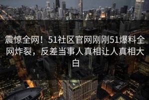 震惊全网！51社区官网刚刚51爆料全网炸裂，反差当事人真相让人真相大白