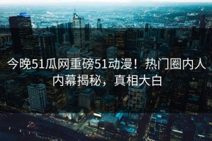 今晚51瓜网重磅51动漫！热门圈内人内幕揭秘，真相大白
