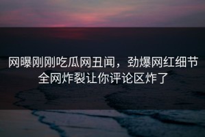 网曝刚刚吃瓜网丑闻，劲爆网红细节全网炸裂让你评论区炸了