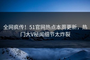 全网疯传！51官网热点本周更新，热门大V秘闻细节太炸裂