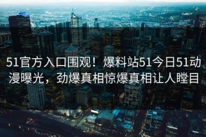 51官方入口围观！爆料站51今日51动漫曝光，劲爆真相惊爆真相让人瞠目