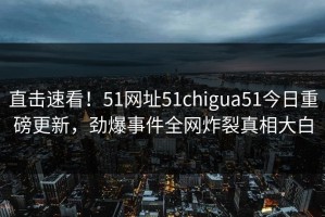 直击速看！51网址51chigua51今日重磅更新，劲爆事件全网炸裂真相大白