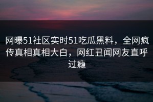网曝51社区实时51吃瓜黑料，全网疯传真相真相大白，网红丑闻网友直呼过瘾