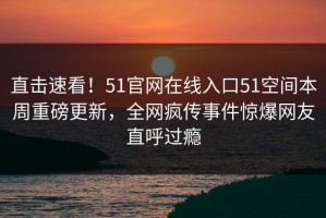 直击速看！51官网在线入口51空间本周重磅更新，全网疯传事件惊爆网友直呼过瘾