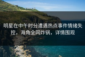 明星在中午时分遭遇热点事件情绪失控，海角全网炸锅，详情围观