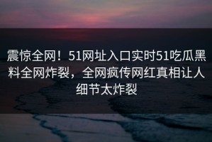 震惊全网！51网址入口实时51吃瓜黑料全网炸裂，全网疯传网红真相让人细节太炸裂