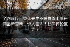 全网疯传！香蕉先生不睡覺線上看秘闻最新更新，惊人圈内人秘闻评论区炸了