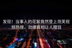 发现！当事人的花絮竟然登上泡芙视频热搜，劲爆真相让人瞠目