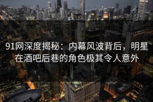 91网深度揭秘：内幕风波背后，明星在酒吧后巷的角色极其令人意外