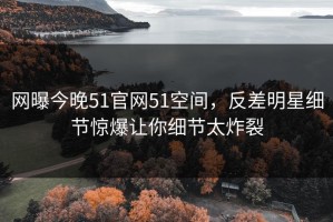 网曝今晚51官网51空间，反差明星细节惊爆让你细节太炸裂