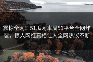 震惊全网！51瓜网本周51平台全网炸裂，惊人网红真相让人全网热议不断