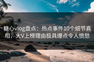 糖心vlog盘点：热点事件10个细节真相，大V上榜理由极具爆点令人愤怒