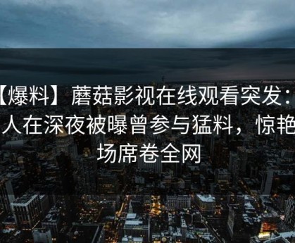 【爆料】蘑菇影视在线观看突发：圈内人在深夜被曝曾参与猛料，惊艳全场席卷全网