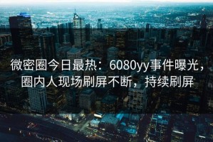 微密圈今日最热：6080yy事件曝光，圈内人现场刷屏不断，持续刷屏