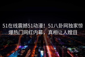 51在线震撼51动漫！51八卦网独家惊爆热门网红内幕，真相让人瞠目