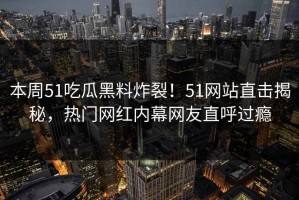 本周51吃瓜黑料炸裂！51网站直击揭秘，热门网红内幕网友直呼过瘾