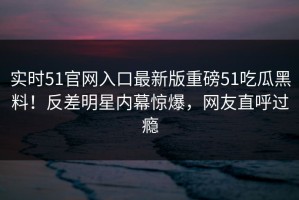 实时51官网入口最新版重磅51吃瓜黑料！反差明星内幕惊爆，网友直呼过瘾