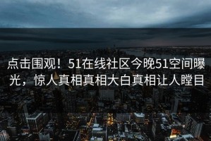 点击围观！51在线社区今晚51空间曝光，惊人真相真相大白真相让人瞠目