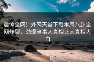震惊全网！外网天堂下载本周八卦全网炸裂，劲爆当事人真相让人真相大白