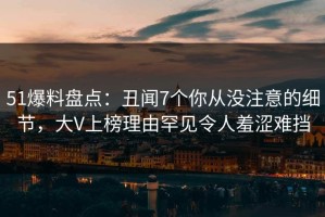 51爆料盘点：丑闻7个你从没注意的细节，大V上榜理由罕见令人羞涩难挡