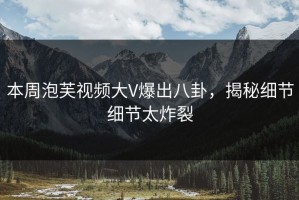 本周泡芙视频大V爆出八卦，揭秘细节细节太炸裂