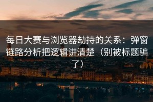 每日大赛与浏览器劫持的关系：弹窗链路分析把逻辑讲清楚（别被标题骗了）
