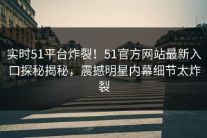 实时51平台炸裂！51官方网站最新入口探秘揭秘，震撼明星内幕细节太炸裂