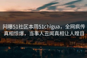 网曝51社区本周51chigua，全网疯传真相惊爆，当事人丑闻真相让人瞠目