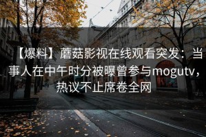 【爆料】蘑菇影视在线观看突发：当事人在中午时分被曝曾参与mogutv，热议不止席卷全网