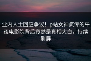业内人士回应争议！p站女神疯传的午夜电影院背后竟然是真相大白，持续刷屏