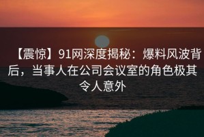 【震惊】91网深度揭秘：爆料风波背后，当事人在公司会议室的角色极其令人意外